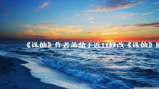 《诛仙》作者萧鼎于近日修改《诛仙》原作并大量删去碧瑶戏份，如何看待这一行为？