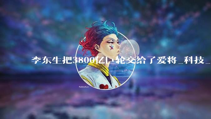 李东生把3800亿巨轮交给了爱将_科技_显示_彩电